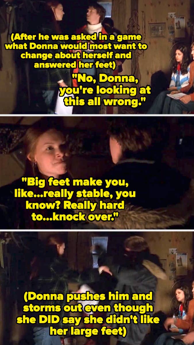 Donna gets angry that Eric said she didn't like her big feet (even though she did say that) and pushes him and storms out as Eric tries to explain