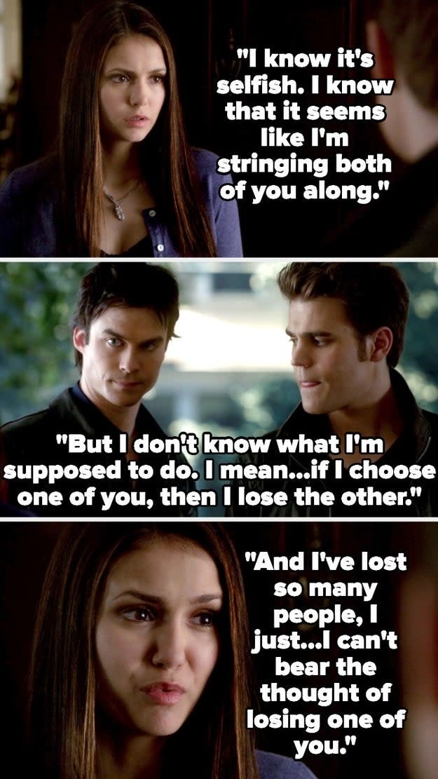 Elena telling Stefan and Damon that she can't choose between them because then she'll lose the other one