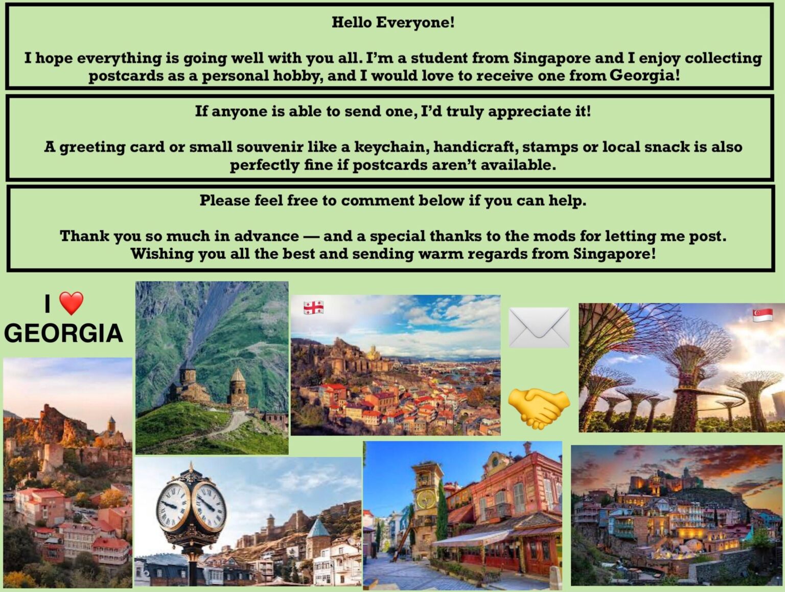 Hello everyone! I am a student from Singapore and I am interested in postcards from Georgia. Can anyone send me? 🙂 Hi Everyone! I'm a Student from Singapore and i am interested in postcards from Georgia. Can Someone Send Me One? 🙂