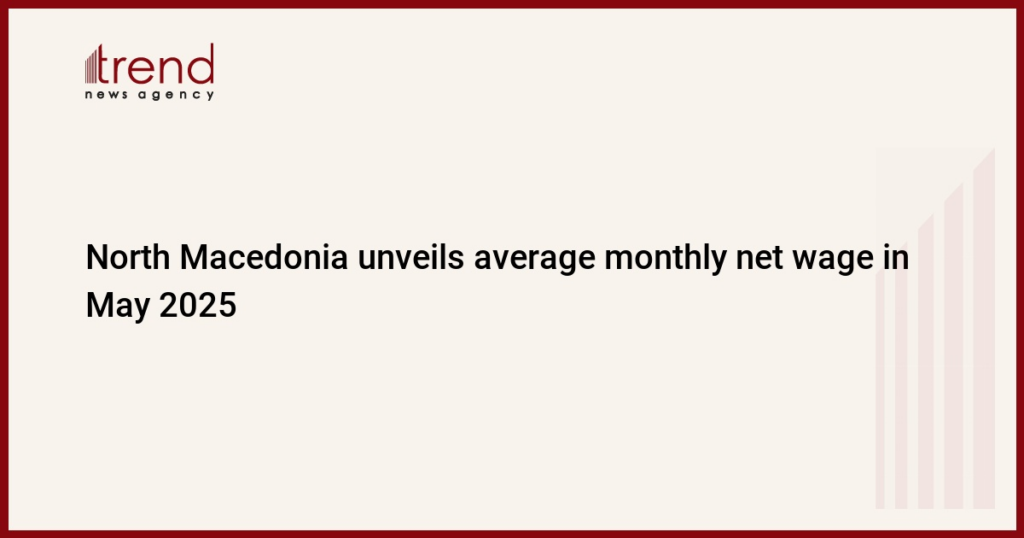 North Macedonia unveils average monthly net wage in May 2025
