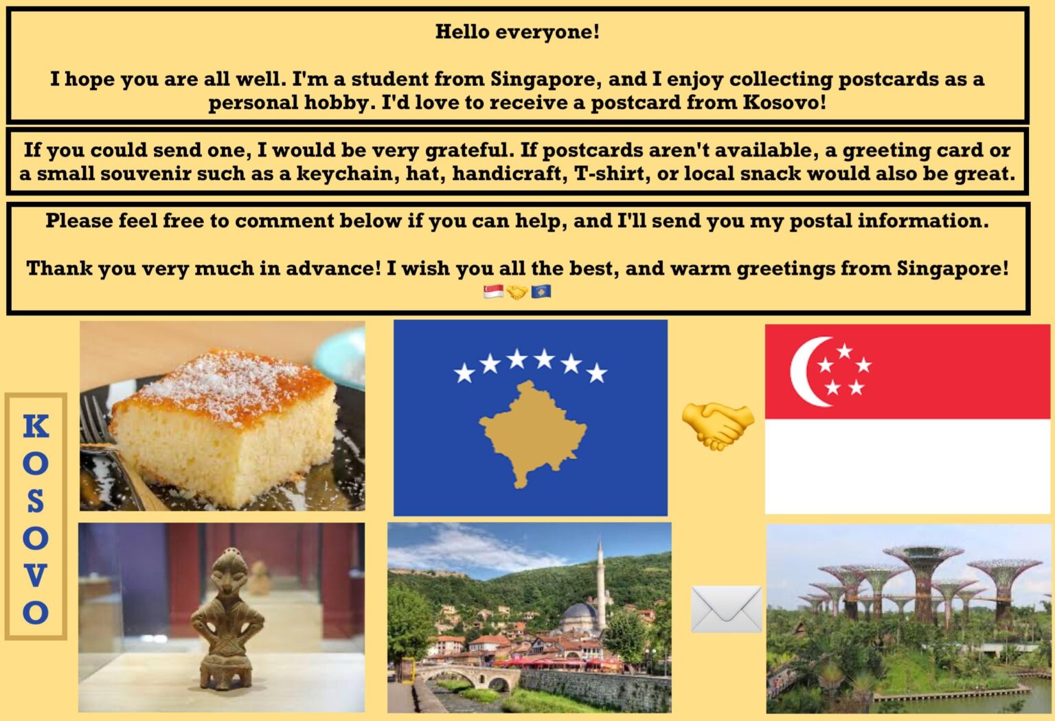 Hello Kosovo ! I hope all is well. I am a student from Singapore and I enjoy collecting postcards as a personal hobby, and I would love to receive postcards from your beautiful country! 😊 Can someone send me one?