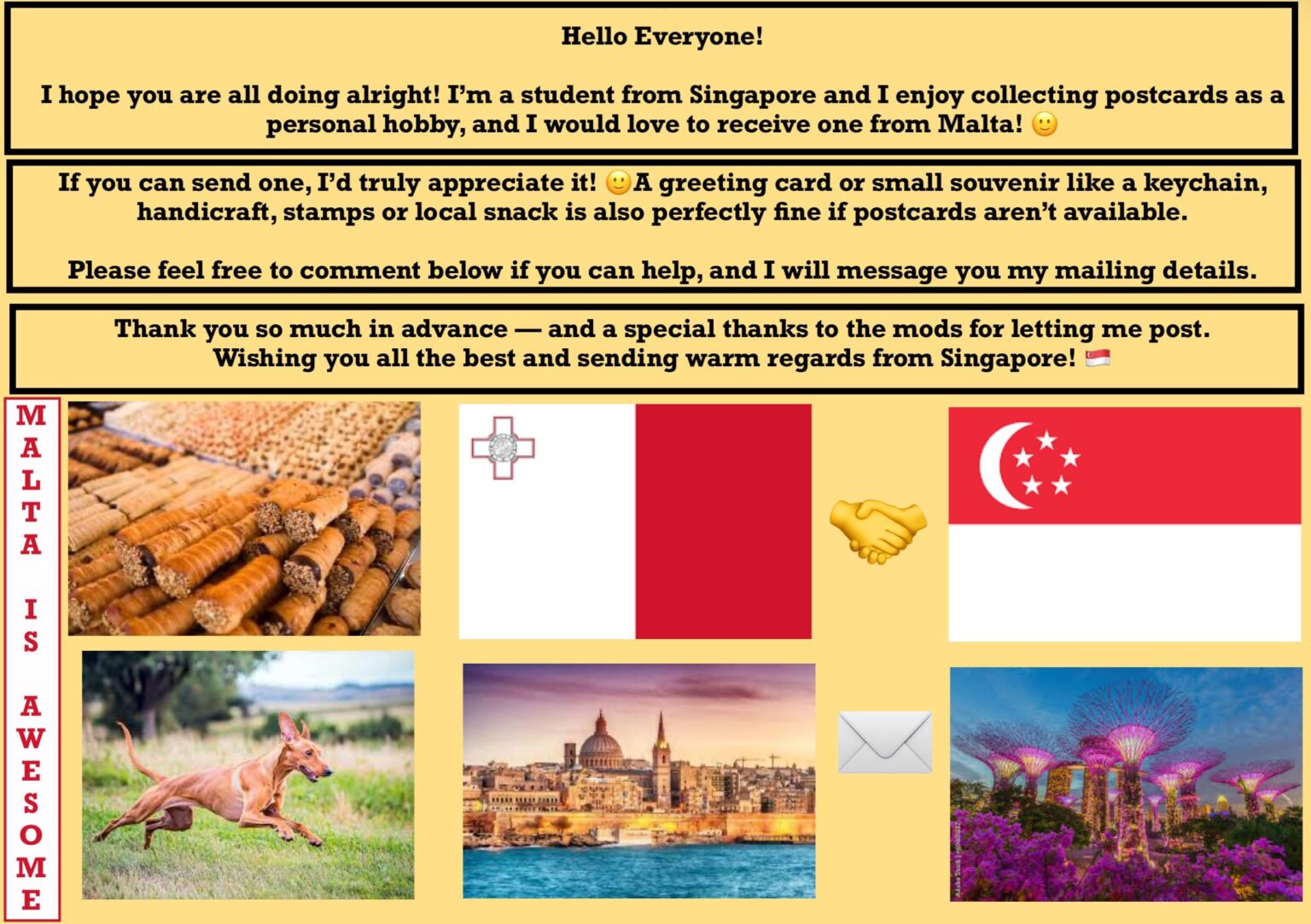 Hello Malta! I hope all is well! I am a student from Singapore and I enjoy collecting postcards as a personal hobby, and I would love to receive postcards from Malta! Can someone send me one? π Hello Malta! I hope all is well! I am a student from Singapore and I enjoy collecting postcards as a personal hobby, and I would love to receive postcards from Malta! Can someone send me one? π