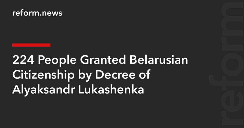 224 People Granted Belarusian Citizenship by Decree of Alyaksandr Lukashenka – REFORM.news (formerly REFORM.by)