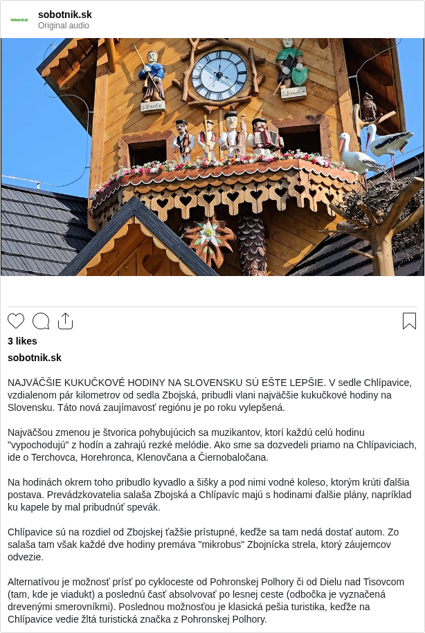 

NAJVÄČŠIE KUKUČKOVÉ HODINY NA SLOVENSKU SÚ EŠTE LEPŠIE. V sedle Chlípavice, vzdialenom pár kilometrov od sedla Zbojská, pribudli vlani najväčšie kukučkové hodiny na Slovensku. Táto nová zaujímavosť regiónu je po roku vylepšená.

Najväčšou zmenou je štvorica pohybujúcich sa muzikantov, ktorí každú celú hodinu "vypochodujú" z hodín a zahrajú rezké melódie. Ako sme sa dozvedeli priamo na Chlípaviciach, ide o Terchovca, Horehronca, Klenovčana a Čiernobaločana.

Na hodinách okrem toho pribudlo kyvadlo a šišky a pod nimi vodné koleso, ktorým krúti ďalšia postava. Prevádzkovatelia salaša Zbojská a Chlípavíc majú s hodinami ďalšie plány, napríklad ku kapele by mal pribudnúť spevák.

Chlípavice sú na rozdiel od Zbojskej ťažšie prístupné, keďže sa tam nedá dostať autom. Zo salaša tam však každé dve hodiny premáva "mikrobus" Zbojnícka strela, ktorý záujemcov odvezie.

Alternatívou je možnosť prísť po cykloceste od Pohronskej Polhory či od Dielu nad Tisovcom (tam, kde je viadukt) a poslednú časť absolvovať po lesnej ceste (odbočka je vyznačená drevenými smerovníkmi). Poslednou možnosťou je klasická pešia turistika, keďže na Chlípavice vedie žltá turistická značka z Pohronskej Polhory.