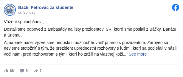 Bački Petrovac za studente: Vážení spoluobčania,

 Dostali sme odpoveď z ambasády na listy prezidentovi SR, ktoré sme poslali z Báčky, Banátu a Sriemu.

 Aj napriek našej výzve sme nedostali možnosť hovoriť priamo s prezidentom. Zároveň sa nevieme stotožniť s tým, že prezident uprednostní rozhovory s ľuďmi, ktorí sa podieľali v násilí voči nám, pred rozhovorom s tými, ktorí ho zažili na vlastnej koži.

 Ponúknuté nám bolo stretnutie s poradcami z kancelárie prezidenta. Časový rámec je 30 minút, pričom sa ho majú zúčastniť dvaja zástupcovia z Báčky, Banátu a Sriemu, ako aj ďalšie tri skupiny (nemáme informácie aké je ich zloženie). V praxi to znamená, že každá skupina bude mať iba 5 minút na vyjadrenie, čo, ako aj sami viete, na to čo sa nám deje vôbec nestačí.

 Po dlhom zvažovaní sme sa spolu so susedmi predsa rozhodli stretnutia sa zúčastniť, hoci sa cítime zneuctení a opäť odsunutí na okraj. Napriek tomu považujeme za dôležité využiť aj tento priestor, aby náš hlas nezostal úplne nevypočutý. Dúfajme, že nám toto stretnutie zabezpečí aspoň nejaký posun z pozície, v akej sa nachádzame.

 Stretnutie sa uskutoční zajtra.
 Po jeho skončení vás budeme informovať o tom, ako prebehlo a aké budú ďalšie kroky.

 __________________________

 Poštovani sugrađani,

 Dobili smo odgovor iz ambasade na pisma upućena predsedniku SR, koja su poslata iz Bačke, Banata i Srema.

 Uprkos našoj molbi, nismo dobili mogućnost da razgovaramo direktno sa predsednikom. Takođe, ne možemo da se pomirimo sa tim da predsednik daje prednost razgovorima sa ljudima koji su učestvovali u nasilju nad nama, umesto sa onima koji su to nasilje doživeli na sopstvenoj koži.

 Ponuđen nam je sastanak sa savetnicima iz kancelarije predsednika. Vremenski okvir je 30 minuta, a na njemu će učestvovati po dva predstavnika iz Bačke, Banata i Srema, kao i još tri grupe, o čijem sastavu nemamo informacije. U praksi to znači da će svaka grupa imati svega 5 minuta da se obrati, što, kao što i sami znate, za sve ono što nam se dešava nije ni približno dovoljno.

 Nakon dugog razmatranja, zajedno sa komšijama smo ipak odlučili da na sastanak odemo, iako se osećamo poniženo i ponovo gurnuto na marginu. I pored toga, smatramo da je važno da iskoristimo i ovaj prostor, kako bi se naš glas bar koliko-toliko čuo. Nadamo se da će nam ovaj sastanak obezbediti makar neki pomak sa pozicije u kojoj se trenutno nalazimo.

 Sastanak će se održati sutra.
 Nakon njegovog završetka obavestićemo vas o tome kako je protekao i koji su dalji koraci.


