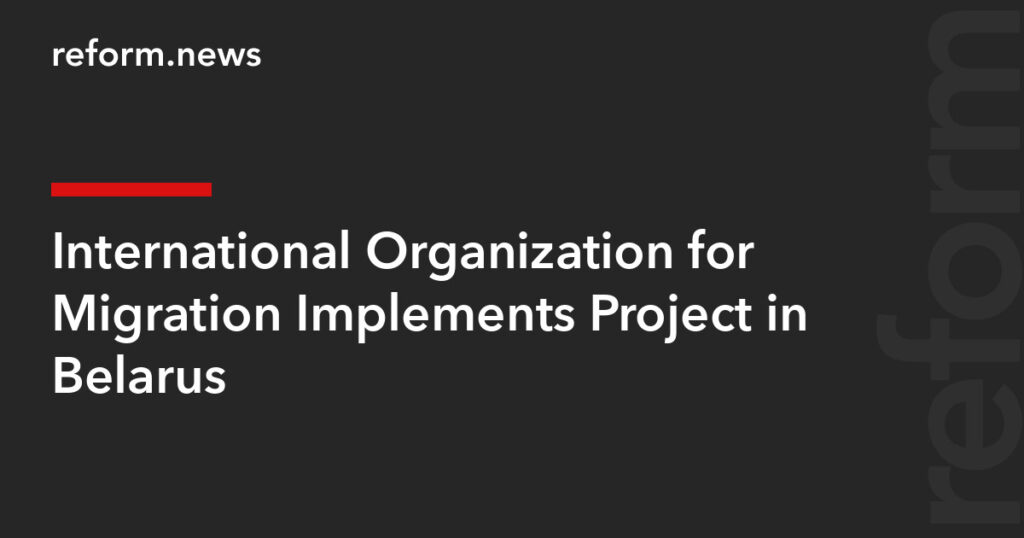 International Organization for Migration Implements Project in Belarus – REFORM.news (formerly REFORM.by)