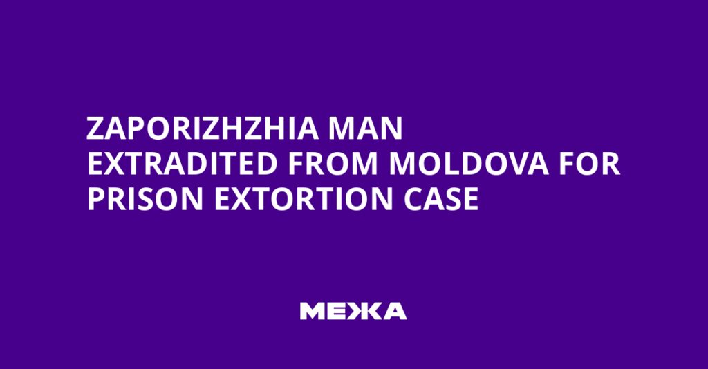 Zaporizhzhia Man Extradited from Moldova for Prison Extortion Case | Ukraine news