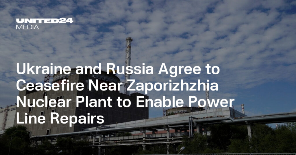 Ukraine and Russia Agree to Ceasefire Near Zaporizhzhia Nuclear Plant to Enable Power Line Repairs — UNITED24 Media