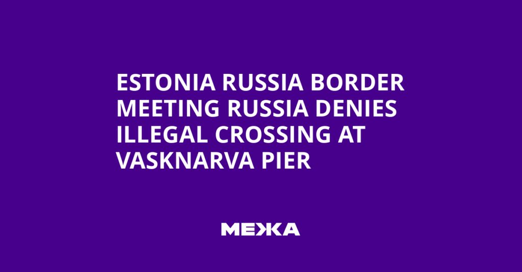 Estonia Russia Border Meeting Russia Denies Illegal Crossing at Vasknarva Pier | Ukraine news