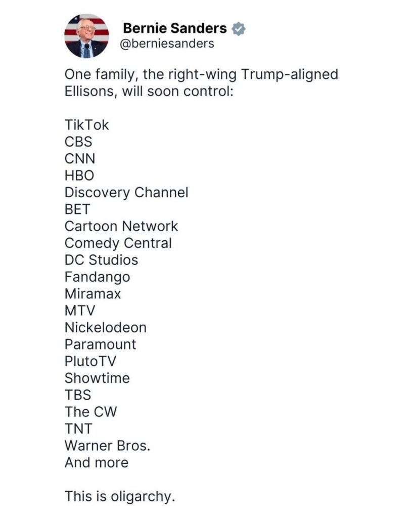 Bernie Sanders: "One family, the right-wing Trump-aligned Ellisons, will soon control: TikTok, CBS, CNN, HBO, Discovery Channel, BET, Cartoon Network, Comedy Central P, DC Studios, Fandango, Miramax, MTV, Nickelodeon,Paramount,PlutoTV,Showtime,TBS,The CW,TNT,Warner Bros and more. This is oligarchy."