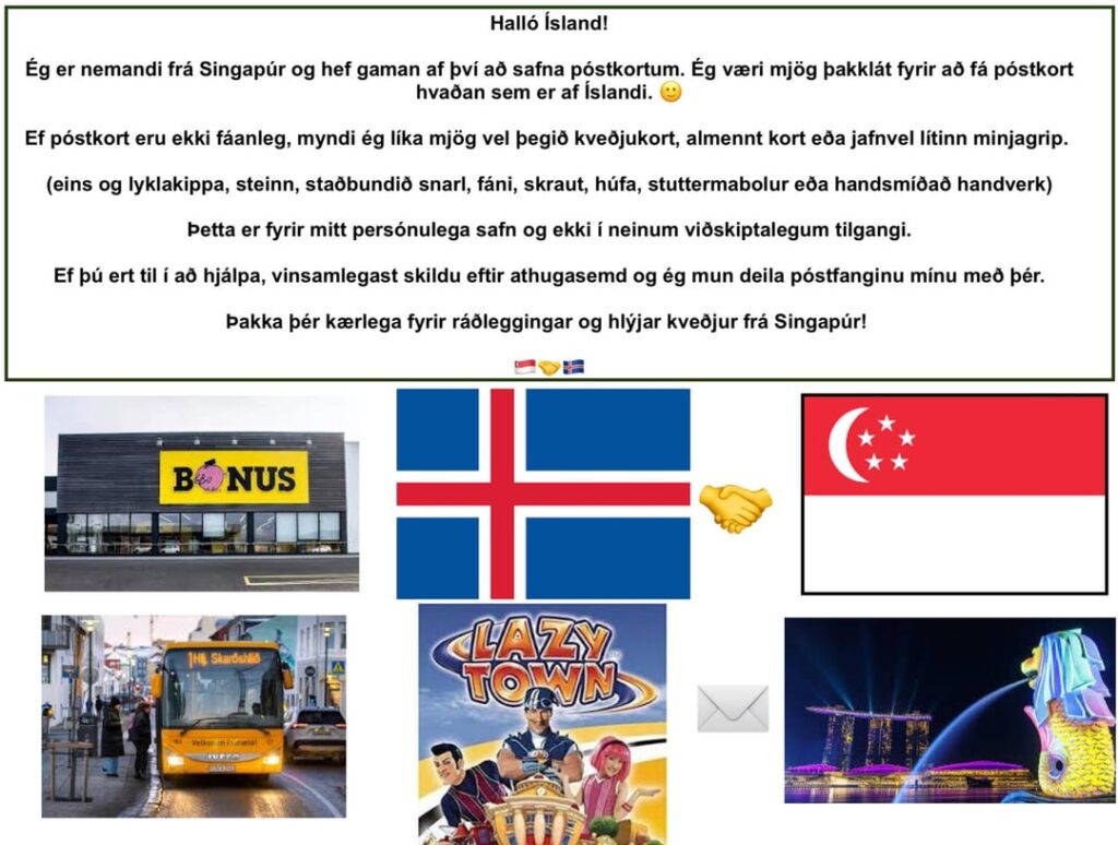 Hello everyone! I am a student from Singapore and love to collect postcards. I would love to receive a postcard from anywhere in Iceland. Can someone send me one?๐ Hello everyone! I am a student from Singapore and love to collect postcards. I would love to receive a postcard from anywhere in Iceland. Can someone send me one?๐