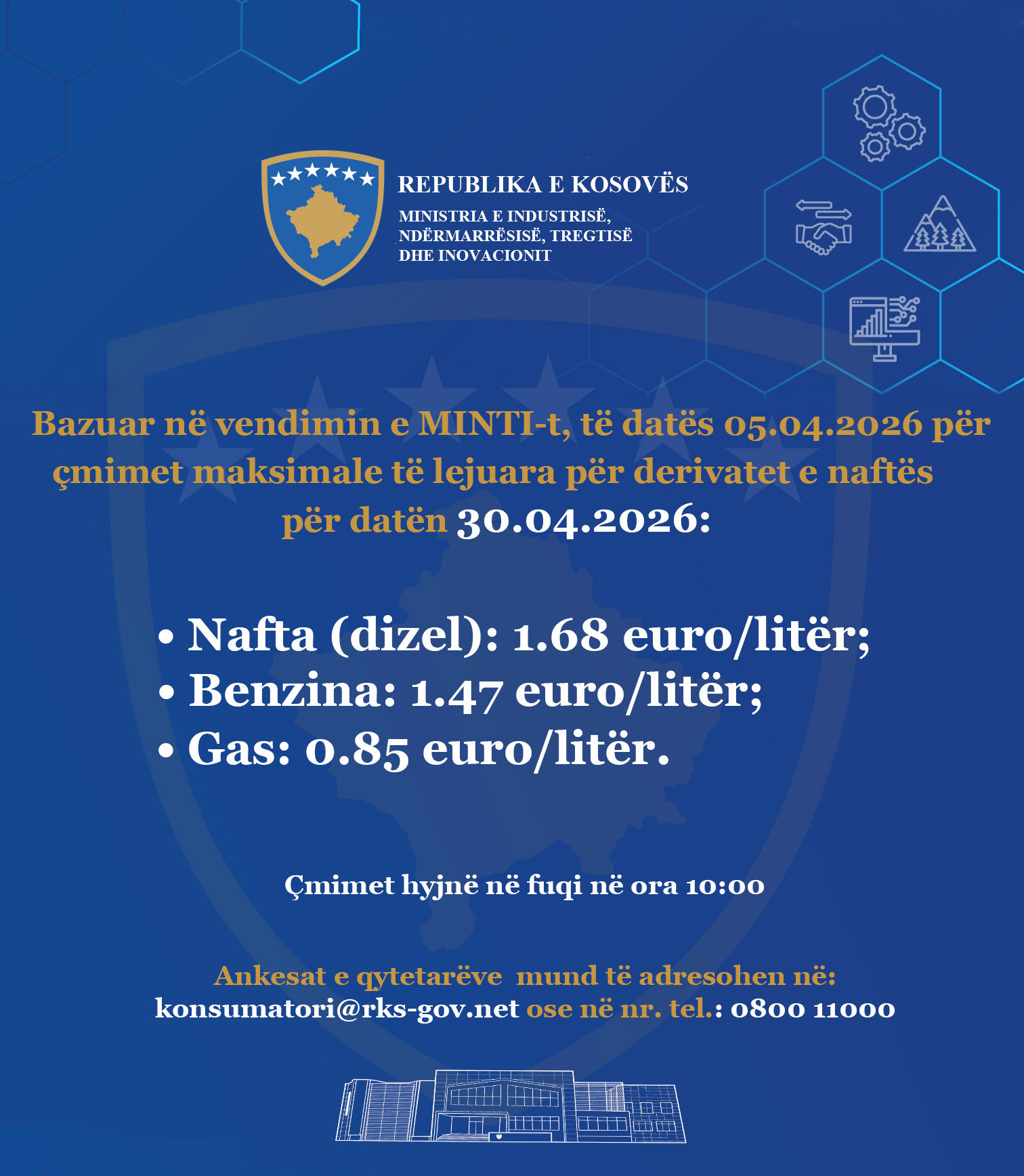 It may be an image of the text that says "******* REPUBLIC OF KOSOVO MINISTRY OF INDUSTRY, MINISTRY OF INDUSTRY, ENTERPRISE, INDUSTRIES AND INDUSTRY 金無金 ອາ Based on the decision of MINTI, dated 05.04.2026 for the maximum allowed prices for petroleum derivatives for the date 30.04.2026: .04. 2026: Oil (diesel): 1.68 euro/liter; Gasoline: 1.47 euro/ euro/liter; Gas: 0.85 euro/ euro/liter. /liter. Prices enter into force at 10:00 Citizen complaints can be addressed to: kostoruni@rks-gov.net .net or e nr. tel.: 0800 11000**"