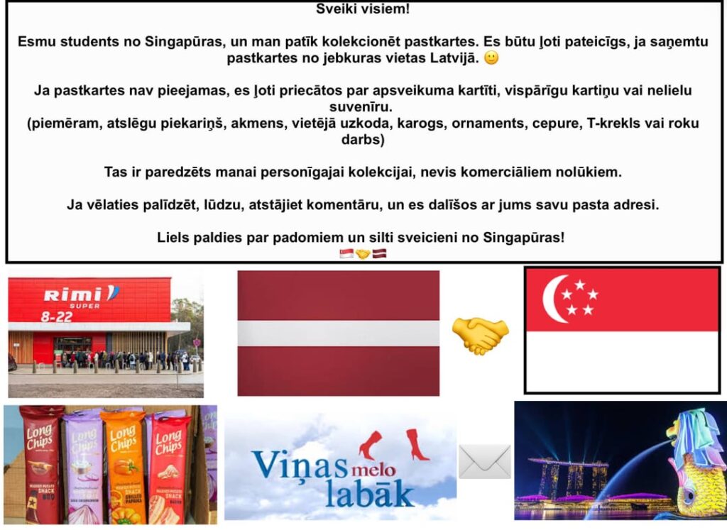 Hello everyone! I am a student from Singapore and I like to collect postcards. I would like to receive postcards from anywhere in Latvia. Can someone send them to me? 🙂 Hello everyone! I am a student from Singapore and I like to collect postcards. I would like to receive postcards from anywhere in Latvia. Can someone send them to me? 🙂