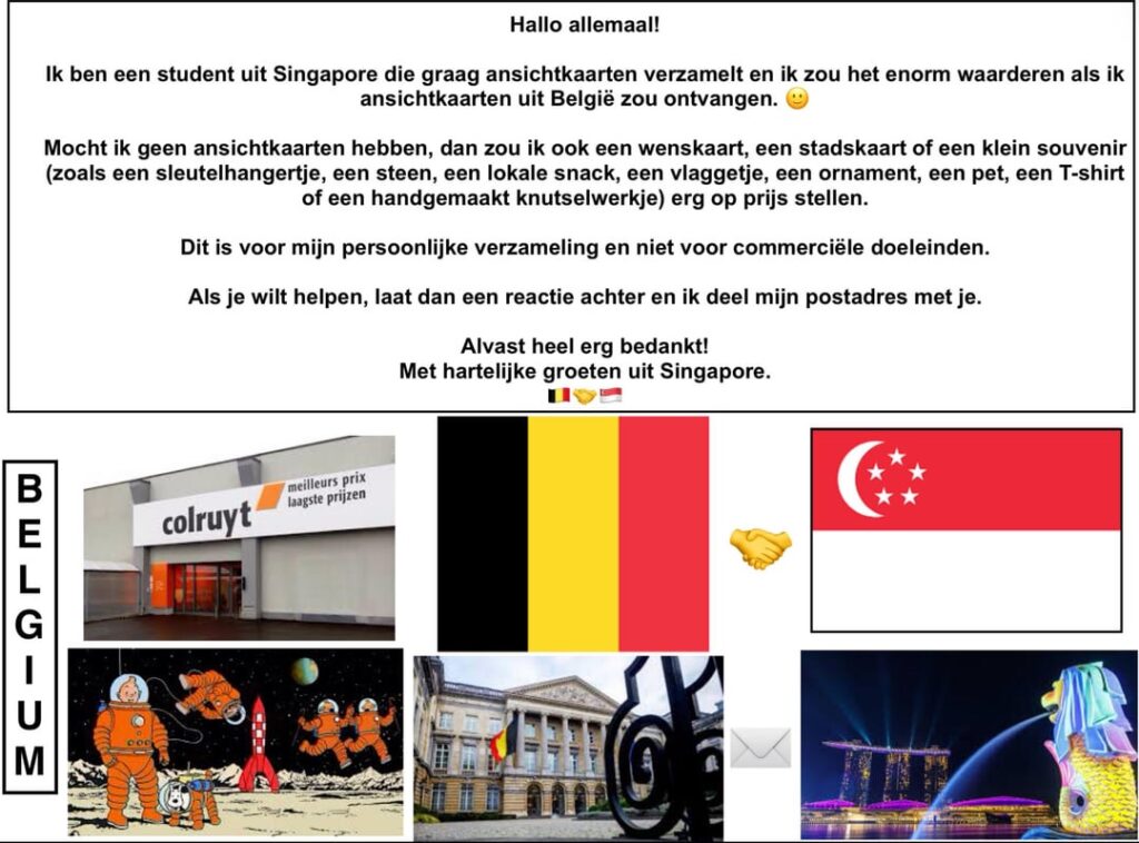 Hello Belgium! I'm a student from Singapore and I like to collect postcards. I would like to receive a postcard from Belgium 🙂. Can anyone send me one?