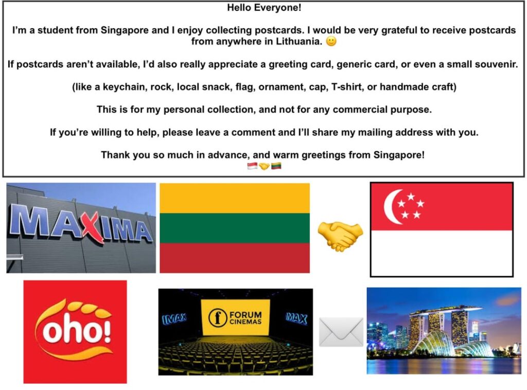 Hello Everyone! I am a student from Singapore and I would love to receive postcards from anywhere in Lithuania! Can someone send me one? π Hello Everyone! I am a student from Singapore and I would love to receive postcards from anywhere in Lithuania! Can someone send me one? π