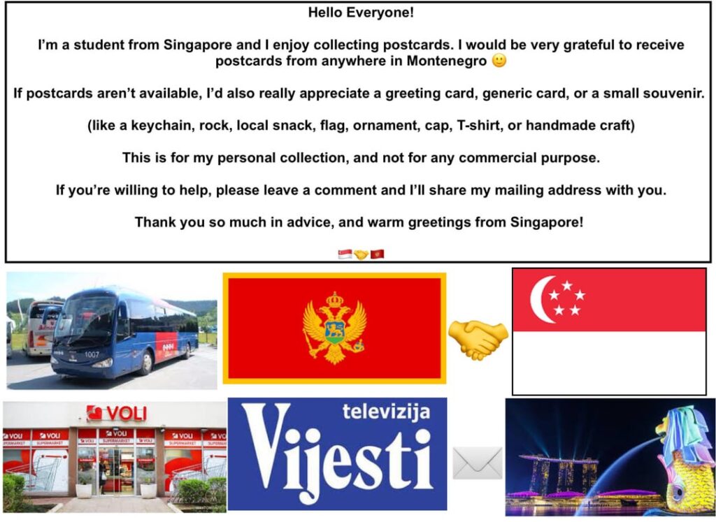 Hello Everyone! I am a student from Singapore and I would love to receive postcards from anywhere in Montenegro! Can someone send me one? π Hello Everyone! I am a student from Singapore and I would love to receive postcards from anywhere in Montenegro! Can someone send me one? π