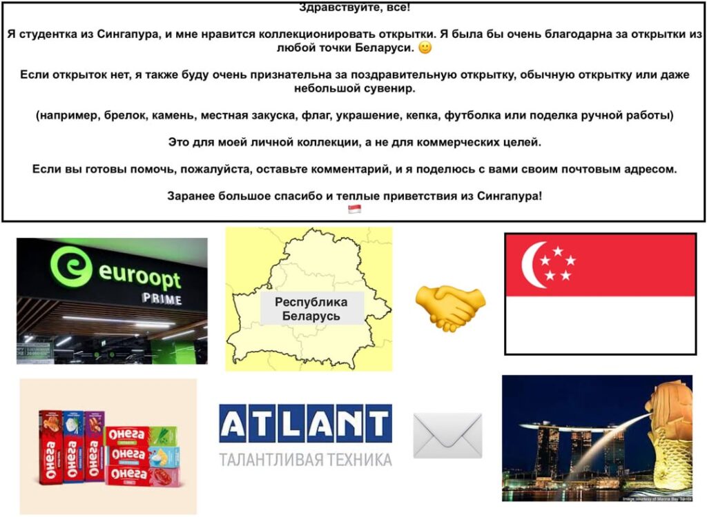 Hi all! I am a student from Singapore and I would really like to receive postcards from anywhere in Belarus! Can you send me one? 🙂 Hi all! I am a student from Singapore and I would really like to receive postcards from anywhere in Belarus! Can you send me one? 🙂