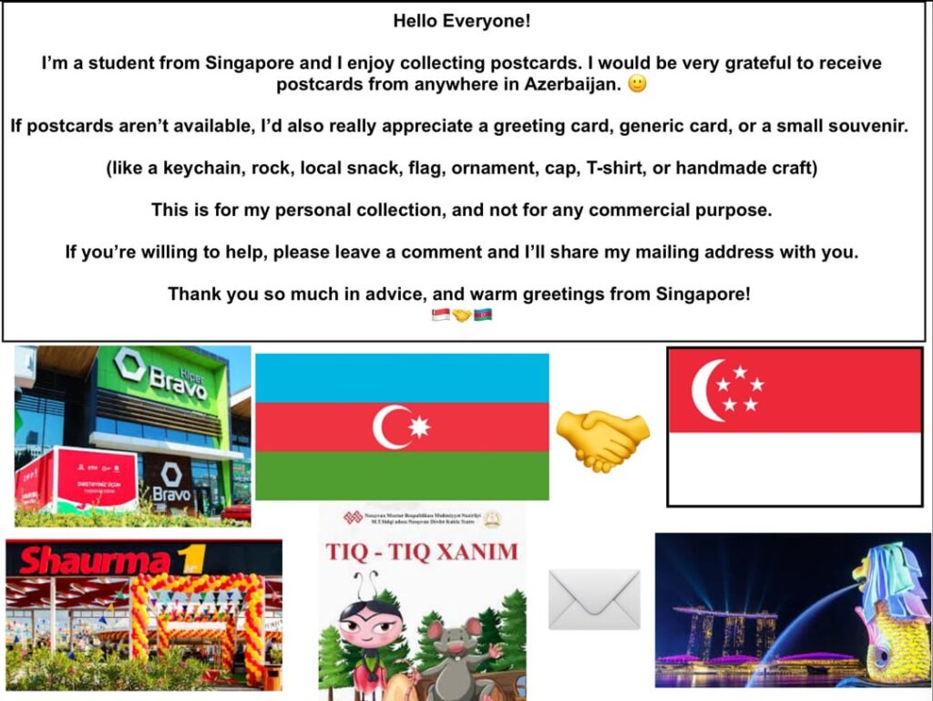Hello Everyone ! I am a student from Singapore and I would love to receive postcards from anywhere in Azerbaijani ! Can someone send me one? 🙂 Hello Everyone ! I am a student from Singapore and I would love to receive postcards from anywhere in Azerbaijani ! Can someone send me one? 🙂