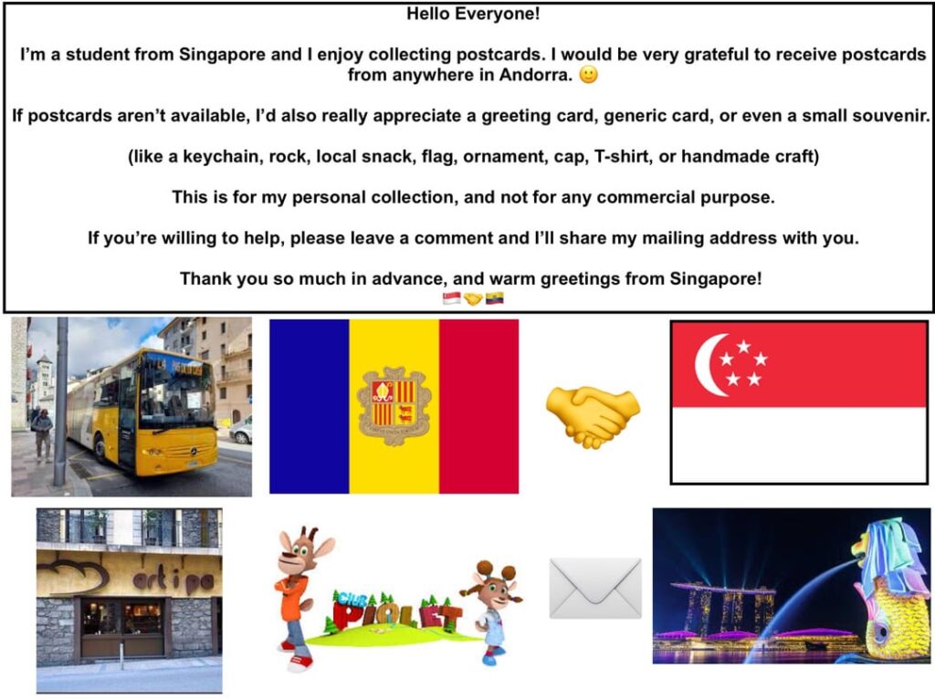Hello Everyone! I am a student from Singapore and I would love to receive postcards from anywhere in Andorra! Can someone send me one? π Hello Everyone! I am a student from Singapore and I would love to receive postcards from anywhere in Andorra! Can someone send me one? π