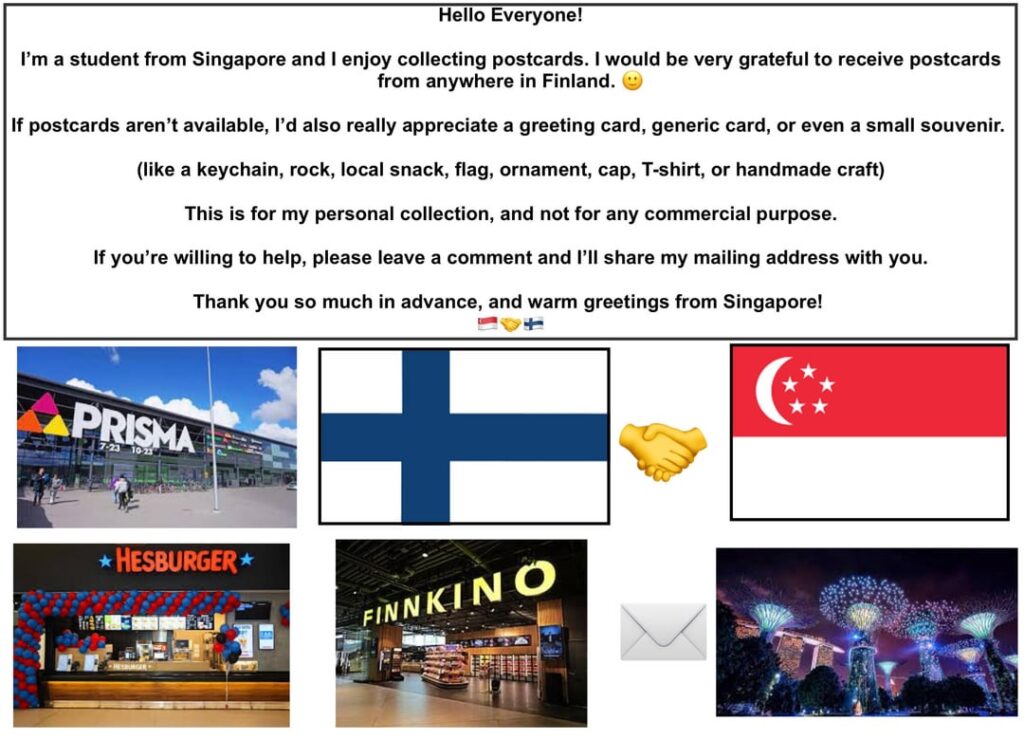 Hello Everyone ! I am a student from Singapore and I would love to receive postcards from anywhere in Finland! Can someone send me one? 🙂