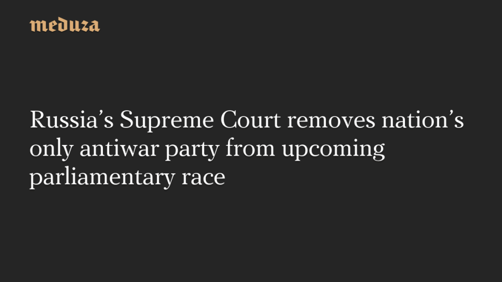 Russia’s Supreme Court removes nation’s only antiwar party from upcoming parliamentary race — Meduza